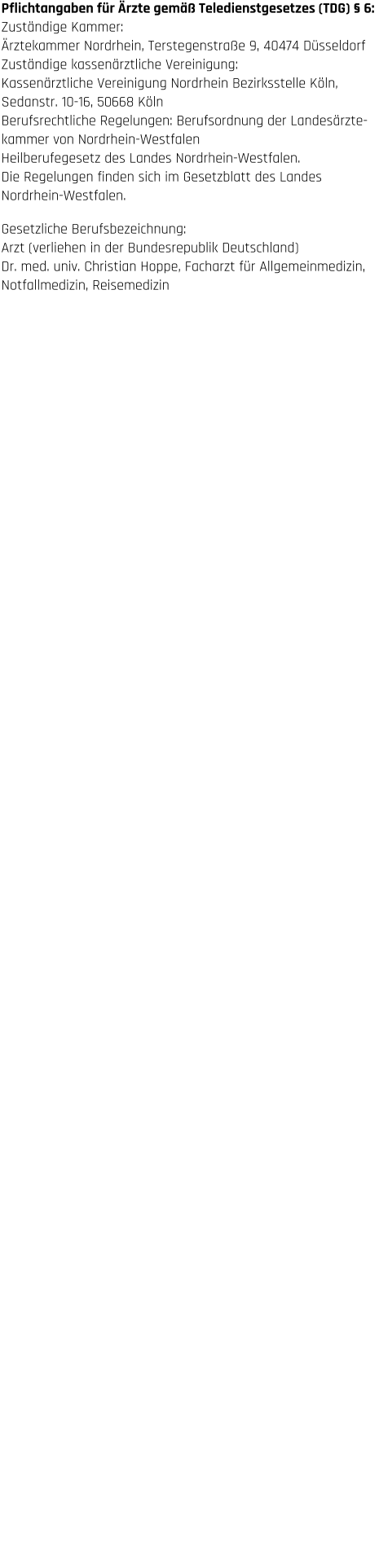 Haftungsausschluss  1. Inhalt des Onlineangebotes Der Autor übernimmt keinerlei Gewähr für die Aktualität,  Korrektheit, Vollständigkeit oder Qualität der bereitgestellten  Informationen. Haftungsansprüche gegen den Autor, welche  sich auf Schäden materieller oder ideeller Art beziehen, die  durch die Nutzung oder Nichtnutzung der dargebotenen  Informationen bzw. durch die Nutzung fehlerhafter und  unvollständiger Informationen verursacht wurden, sind  grundsätzlich ausgeschlossen, sofern seitens des Autors kein  nachweislich vorsätzliches oder grob fahrlässiges Verschulden  vorliegt. Alle Angebote sind freibleibend und unverbindlich.  Der Autor behält es sich ausdrücklich vor, Teile der Seiten oder  das gesamte Angebot ohne gesonderte Ankündigung zu  verändern, zu ergänzen, zu löschen oder die Veröffentlichung  zeitweise oder endgültig einzustellen.  2. Urheber- und Kennzeichenrecht Der Autor ist bestrebt, in allen Publikationen die Urheberrechte  der verwendeten Bilder, Grafiken, Tondokumente, Video- sequenzen und Texte zu beachten, von ihm selbst erstellte  Bilder, Grafiken, Tondokumente, Videosequenzen und Texte zu  nutzen oder auf lizenzfreie Grafiken, Tondokumente,  Videosequenzen und Texte zurückzugreifen. Alle innerhalb des  Internetangebotes genannten und ggf. durch Dritte  geschützten Marken- und Warenzeichen unterliegen  uneingeschränkt den Bestimmungen des jeweils gültigen  Kennzeichenrechts und den Besitzrechten der jeweiligen  eingetragenen Eigentümer. Allein aufgrund der bloßen  Nennung ist nicht der Schluss zu ziehen, dass Markenzeichen  nicht durch Rechte Dritter geschützt sind! Das Copyright für  veröffentlichte, vom Autor selbst erstellte Objekte bleibt allein  beim Autor der Seiten. Eine Vervielfältigung oder Verwendung  solcher Grafiken, Tondokumente, Videosequenzen und Texte  in anderen elektronischen oder gedruckten Publikationen ist  ohne ausdrückliche Zustimmung des Autors nicht gestattet.  3. Datenschutz Sofern innerhalb des Internetangebotes die Möglichkeit zur  Eingabe persönlicher oder geschäftlicher Daten (Emailadressen,  Namen, Anschriften) besteht, so erfolgt die Preisgabe dieser  Daten seitens des Nutzers auf ausdrücklich freiwilliger Basis.  Die Inanspruchnahme und Bezahlung aller angebotenen  Dienste ist – soweit technisch möglich und zumutbar – auch  ohne Angabe solcher Daten bzw. unter Angabe anonymisierter  Daten oder eines Pseudonyms gestattet. Die Nutzung der im  Rahmen des Impressums oder vergleichbarer Angaben  veröffentlichten Kontaktdaten wie Postanschriften, Telefon-  und Faxnummern sowie Emailadressen durch Dritte zur  Übersendung von nicht ausdrücklich angeforderten  Informationen ist nicht gestattet. Rechtliche Schritte gegen  die Versender von sogenannten Spam-Mails bei Verstößen  gegen dieses Verbot sind ausdrücklich vorbehalten.  4. Rechtswirksamkeit dieses Haftungsausschlusses Dieser Haftungsausschluss ist als Teil des Internetangebotes  zu betrachten, von dem aus auf diese Seite verwiesen wurde.  Sofern Teile oder einzelne Formulierungen dieses Textes der  geltenden Rechtslage nicht, nicht mehr oder nicht vollständig  entsprechen sollten, bleiben die übrigen Teile des Dokumentes  in ihrem Inhalt und ihrer Gültigkeit davon unberührt. Pflichtangaben für Ärzte gemäß Teledienstgesetzes (TDG) § 6: Zuständige Kammer:  Ärztekammer Nordrhein, Terstegenstraße 9, 40474 Düsseldorf  Zuständige kassenärztliche Vereinigung:  Kassenärztliche Vereinigung Nordrhein Bezirksstelle Köln,  Sedanstr. 10-16, 50668 Köln Berufsrechtliche Regelungen: Berufsordnung der Landesärzte- kammer von Nordrhein-Westfalen  Heilberufegesetz des Landes Nordrhein-Westfalen.  Die Regelungen finden sich im Gesetzblatt des Landes  Nordrhein-Westfalen.  Gesetzliche Berufsbezeichnung:  Arzt (verliehen in der Bundesrepublik Deutschland) Dr. med. univ. Christian Hoppe, Facharzt für Allgemeinmedizin,  Notfallmedizin, Reisemedizin
