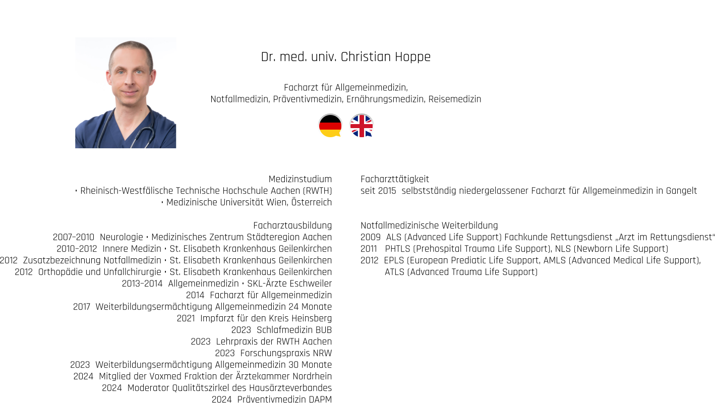 Dr. med. univ. Christian Hoppe  Facharzt für Allgemeinmedizin, Notfallmedizin, Präventivmedizin, Ernährungsmedizin, Reisemedizin  Medizinstudium • Rheinisch-Westfälische Technische Hochschule Aachen (RWTH) • Medizinische Universität Wien, Österreich  Facharztausbildung 2007–2010  Neurologie • Medizinisches Zentrum Städteregion Aachen 2010–2012  Innere Medizin • St. Elisabeth Krankenhaus Geilenkirchen 2012  Zusatzbezeichnung Notfallmedizin • St. Elisabeth Krankenhaus Geilenkirchen 2012  Orthopädie und Unfallchirurgie • St. Elisabeth Krankenhaus Geilenkirchen 2013–2014  Allgemeinmedizin • SKL-Ärzte Eschweiler 2014  Facharzt für Allgemeinmedizin 2017  Weiterbildungsermächtigung Allgemeinmedizin 24 Monate 2021  Impfarzt für den Kreis Heinsberg 2023  Schlafmedizin BUB 2023  Lehrpraxis der RWTH Aachen 2023  Forschungspraxis NRW 2023  Weiterbildungsermächtigung Allgemeinmedizin 30 Monate  2024  Mitglied der Voxmed Fraktion der Ärztekammer Nordrhein 2024  Moderator Qualitätszirkel des Hausärzteverbandes 2024  Präventivmedizin DAPM Facharzttätigkeit seit 2015  selbstständig niedergelassener Facharzt für Allgemeinmedizin in Gangelt   Notfallmedizinische Weiterbildung 2009  ALS (Advanced Life Support) Fachkunde Rettungsdienst „Arzt im Rettungsdienst“ 2011   PHTLS (Prehospital Trauma Life Support), NLS (Newborn Life Support) 2012  EPLS (European Prediatic Life Support, AMLS (Advanced Medical Life Support),          ATLS (Advanced Trauma Life Support)