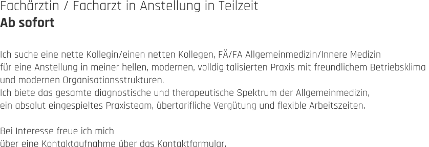 Fachärztin / Facharzt in Anstellung in Teilzeit Ab sofort  Ich suche eine nette Kollegin/einen netten Kollegen, FÄ/FA Allgemeinmedizin/Innere Medizin  für eine Anstellung in meiner hellen, modernen, volldigitalisierten Praxis mit freundlichem Betriebsklima  und modernen Organisationsstrukturen.  Ich biete das gesamte diagnostische und therapeutische Spektrum der Allgemeinmedizin,  ein absolut eingespieltes Praxisteam, übertarifliche Vergütung und flexible Arbeitszeiten.  Bei Interesse freue ich mich  über eine Kontaktaufnahme über das Kontaktformular.