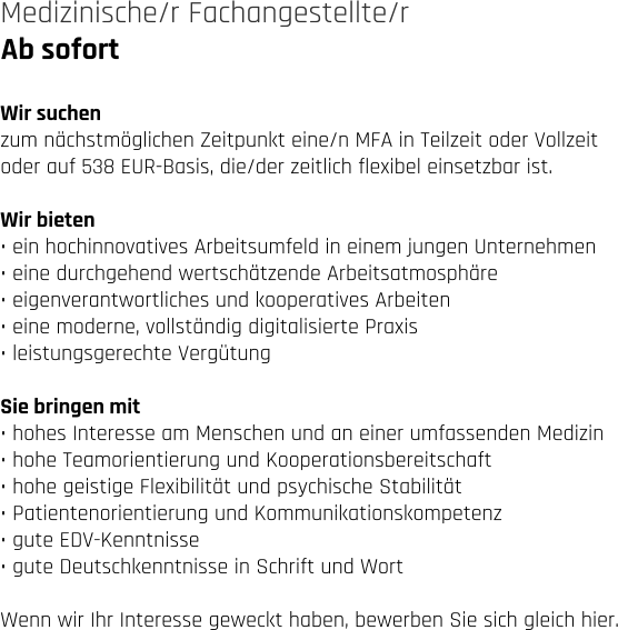 Ab sofort Medizinische/r Fachangestellte/r   Wir suchen zum nächstmöglichen Zeitpunkt eine/n MFA in Teilzeit oder Vollzeit  oder auf 538 EUR-Basis, die/der zeitlich flexibel einsetzbar ist.   Wir bieten • ein hochinnovatives Arbeitsumfeld in einem jungen Unternehmen • eine durchgehend wertschätzende Arbeitsatmosphäre • eigenverantwortliches und kooperatives Arbeiten • eine moderne, vollständig digitalisierte Praxis • leistungsgerechte Vergütung  Sie bringen mit • hohes Interesse am Menschen und an einer umfassenden Medizin • hohe Teamorientierung und Kooperationsbereitschaft • hohe geistige Flexibilität und psychische Stabilität • Patientenorientierung und Kommunikationskompetenz • gute EDV-Kenntnisse • gute Deutschkenntnisse in Schrift und Wort  Wenn wir Ihr Interesse geweckt haben, bewerben Sie sich gleich hier.
