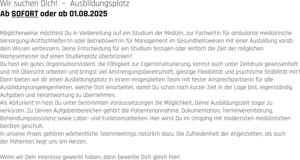 Ab SOFORT oder ab 01.08.2025 Wir suchen Dich!  –  Ausbildungsplatz   Möglicherweise möchtest Du in Vorbereitung auf ein Studium der Medizin, zur Fachwirtin für ambulante medizinische  Versorgung/Arztfachhelfer/in oder Betriebswirt/in für Management im Gesundheitswesen mit einer Ausbildung vorab  dein Wissen verbessern, Deine Entscheidung für ein Studium festigen oder einfach die Zeit der möglichen  Wartesemester auf einen Studienplatz überbrücken?  Du hast ein gutes Organisationstalent, die Fähigkeit zur Eigenstrukturierung, kannst auch unter Zeitdruck gewissenhaft  und mit Übersicht arbeiten und bringst viel Anstrengungsbereitschaft, geistige Flexibilität und psychische Stabilität mit? Dann bieten wir dir einen Ausbildungsplatz in einem eingespielten Team mit fester Ansprechpartnerin für alle  Ausbildungsangelegenheiten, welche Dich einarbeitet, damit Du schon nach kurzer Zeit in der Lage bist, eigenständig  Aufgaben und Verantwortung zu übernehmen. Als Abiturient*in hast Du unter bestimmten Voraussetzungen die Möglichkeit, Deine Ausbildungszeit sogar zu  verkürzen. Zu Deinen Aufgabenbereichen gehört die Patientenannahme, Dokumentation, Terminvereinbarung,  Behandlungsassistenz sowie Labor- und Funktionsarbeiten. Hier wirst Du im Umgang mit modernsten medizinischen  Geräten geschult. In unserer Praxis gehören wöchentliche Teammeetings natürlich dazu. Die Zufriedenheit der Angestellten, als auch  der Patienten liegt uns am Herzen.   Wenn wir Dein Interesse geweckt haben, dann bewerbe Dich gleich hier!