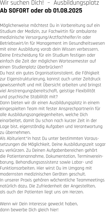 Ab SOFORT oder ab 01.08.2025 Wir suchen Dich!  –  Ausbildungsplatz   Möglicherweise möchtest Du in Vorbereitung auf ein  Studium der Medizin, zur Fachwirtin für ambulante  medizinische Versorgung/Arztfachhelfer/in oder  Betriebswirt/in für Management im Gesundheitswesen  mit einer Ausbildung vorab dein Wissen verbessern,  Deine Entscheidung für ein Studium festigen oder  einfach die Zeit der möglichen Wartesemester auf  einen Studienplatz überbrücken?  Du hast ein gutes Organisationstalent, die Fähigkeit  zur Eigenstrukturierung, kannst auch unter Zeitdruck  gewissenhaft und mit Übersicht arbeiten und bringst  viel Anstrengungsbereitschaft, geistige Flexibilität  und psychische Stabilität mit? Dann bieten wir dir einen Ausbildungsplatz in einem  eingespielten Team mit fester Ansprechpartnerin für  alle Ausbildungsangelegenheiten, welche Dich  einarbeitet, damit Du schon nach kurzer Zeit in der  Lage bist, eigenständig Aufgaben und Verantwortung  zu übernehmen. Als Abiturient*in hast Du unter bestimmten Voraus- setzungen die Möglichkeit, Deine Ausbildungszeit sogar  zu verkürzen. Zu Deinen Aufgabenbereichen gehört  die Patientenannahme, Dokumentation, Terminverein- barung, Behandlungsassistenz sowie Labor- und  Funktionsarbeiten. Hier wirst Du im Umgang mit  modernsten medizinischen Geräten geschult. In unserer Praxis gehören wöchentliche Teammeetings  natürlich dazu. Die Zufriedenheit der Angestellten,  als auch der Patienten liegt uns am Herzen.   Wenn wir Dein Interesse geweckt haben,  dann bewerbe Dich gleich hier!