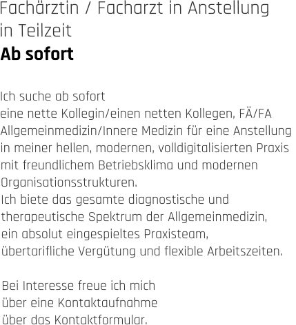 Ab sofort Fachärztin / Facharzt in Anstellung  in Teilzeit   Ich suche ab sofort eine nette Kollegin/einen netten Kollegen, FÄ/FA  Allgemeinmedizin/Innere Medizin für eine Anstellung  in meiner hellen, modernen, volldigitalisierten Praxis  mit freundlichem Betriebsklima und modernen  Organisationsstrukturen.  Ich biete das gesamte diagnostische und  therapeutische Spektrum der Allgemeinmedizin,  ein absolut eingespieltes Praxisteam,  übertarifliche Vergütung und flexible Arbeitszeiten.  Bei Interesse freue ich mich  über eine Kontaktaufnahme  über das Kontaktformular.