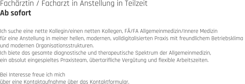 Fachärztin / Facharzt in Anstellung in Teilzeit Ab sofort  Ich suche eine nette Kollegin/einen netten Kollegen, FÄ/FA Allgemeinmedizin/Innere Medizin  für eine Anstellung in meiner hellen, modernen, volldigitalisierten Praxis mit freundlichem Betriebsklima  und modernen Organisationsstrukturen.  Ich biete das gesamte diagnostische und therapeutische Spektrum der Allgemeinmedizin,  ein absolut eingespieltes Praxisteam, übertarifliche Vergütung und flexible Arbeitszeiten.  Bei Interesse freue ich mich  über eine Kontaktaufnahme über das Kontaktformular.