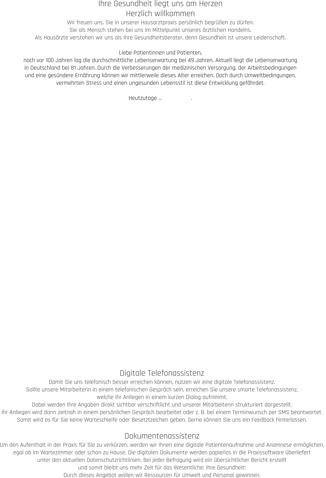 Ihre Gesundheit liegt uns am Herzen Herzlich willkommen Wir freuen uns, Sie in unserer Hausarztpraxis persönlich begrüßen zu dürfen.  Sie als Mensch stehen bei uns im Mittelpunkt unseres ärztlichen Handelns.  Als Hausärzte verstehen wir uns als Ihre Gesundheitsberater, denn Gesundheit ist unsere Leidenschaft.  Liebe Patientinnen und Patienten, noch vor 100 Jahren lag die durchschnittliche Lebenserwartung bei 49 Jahren. Aktuell liegt die Lebenserwartung  in Deutschland bei 81 Jahren. Durch die Verbesserungen der medizinischen Versorgung, der Arbeitsbedingungen  und eine gesündere Ernährung können wir mittlerweile dieses Alter erreichen. Doch durch Umweltbedingungen,  vermehrten Stress und einen ungesunden Lebensstil ist diese Entwicklung gefährdet.   Heutzutage …                  . Digitale Telefonassistenz Damit Sie uns telefonisch besser erreichen können, nutzen wir eine digitale Telefonassistenz.  Sollte unsere Mitarbeiterin in einem telefonischen Gespräch sein, erreichen Sie unsere smarte Telefonassistenz,  welche Ihr Anliegen in einem kurzen Dialog aufnimmt.  Dabei werden Ihre Angaben direkt sichtbar verschriftlicht und unserer Mitarbeiterin strukturiert dargestellt.  Ihr Anliegen wird dann zeitnah in einem persönlichen Gespräch bearbeitet oder z. B. bei einem Terminwunsch per SMS beantwortet.  Somit wird es für Sie keine Warteschleife oder Besetztzeichen geben. Gerne können Sie uns ein Feedback hinterlassen.  Dokumentenassistenz Um den Aufenthalt in der Praxis für Sie zu verkürzen, werden wir Ihnen eine digitale Patientenaufnahme und Anamnese ermöglichen,  egal ob im Wartezimmer oder schon zu Hause. Die digitalen Dokumente werden papierlos in die Praxissoftware überliefert  unter den aktuellen Datenschutzrichtlinien. Bei jeder Befragung wird ein übersichtlicher Bericht erstellt  und somit bleibt uns mehr Zeit für das Wesentliche: Ihre Gesundheit! Durch dieses Angebot wollen wir Ressourcen für Umwelt und Personal gewinnen.