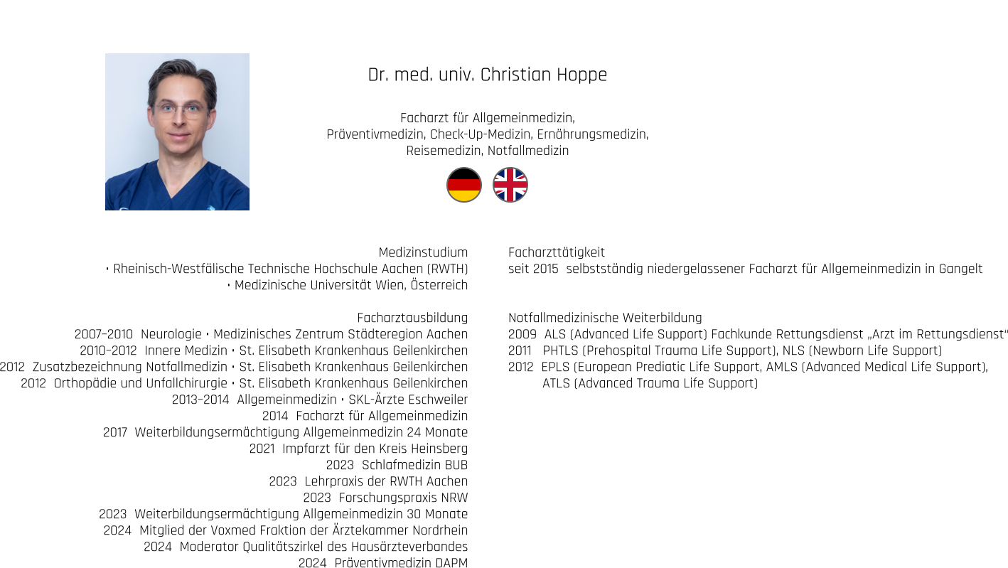 Dr. med. univ. Christian Hoppe  Facharzt für Allgemeinmedizin, Präventivmedizin, Check-Up-Medizin, Ernährungsmedizin,  Reisemedizin, Notfallmedizin Medizinstudium • Rheinisch-Westfälische Technische Hochschule Aachen (RWTH) • Medizinische Universität Wien, Österreich  Facharztausbildung 2007–2010  Neurologie • Medizinisches Zentrum Städteregion Aachen 2010–2012  Innere Medizin • St. Elisabeth Krankenhaus Geilenkirchen 2012  Zusatzbezeichnung Notfallmedizin • St. Elisabeth Krankenhaus Geilenkirchen 2012  Orthopädie und Unfallchirurgie • St. Elisabeth Krankenhaus Geilenkirchen 2013–2014  Allgemeinmedizin • SKL-Ärzte Eschweiler 2014  Facharzt für Allgemeinmedizin 2017  Weiterbildungsermächtigung Allgemeinmedizin 24 Monate 2021  Impfarzt für den Kreis Heinsberg 2023  Schlafmedizin BUB 2023  Lehrpraxis der RWTH Aachen 2023  Forschungspraxis NRW 2023  Weiterbildungsermächtigung Allgemeinmedizin 30 Monate  2024  Mitglied der Voxmed Fraktion der Ärztekammer Nordrhein 2024  Moderator Qualitätszirkel des Hausärzteverbandes 2024  Präventivmedizin DAPM Facharzttätigkeit seit 2015  selbstständig niedergelassener Facharzt für Allgemeinmedizin in Gangelt   Notfallmedizinische Weiterbildung 2009  ALS (Advanced Life Support) Fachkunde Rettungsdienst „Arzt im Rettungsdienst“ 2011   PHTLS (Prehospital Trauma Life Support), NLS (Newborn Life Support) 2012  EPLS (European Prediatic Life Support, AMLS (Advanced Medical Life Support),          ATLS (Advanced Trauma Life Support)
