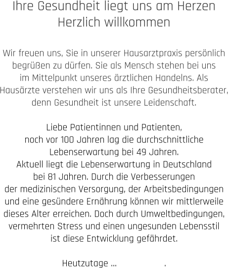Ihre Gesundheit liegt uns am Herzen Herzlich willkommen  Wir freuen uns, Sie in unserer Hausarztpraxis persönlich  begrüßen zu dürfen. Sie als Mensch stehen bei uns  im Mittelpunkt unseres ärztlichen Handelns. Als  Hausärzte verstehen wir uns als Ihre Gesundheitsberater,  denn Gesundheit ist unsere Leidenschaft. Liebe Patientinnen und Patienten, noch vor 100 Jahren lag die durchschnittliche  Lebenserwartung bei 49 Jahren.  Aktuell liegt die Lebenserwartung in Deutschland  bei 81 Jahren. Durch die Verbesserungen  der medizinischen Versorgung, der Arbeitsbedingungen  und eine gesündere Ernährung können wir mittlerweile  dieses Alter erreichen. Doch durch Umweltbedingungen,  vermehrten Stress und einen ungesunden Lebensstil  ist diese Entwicklung gefährdet.   Heutzutage …                  .