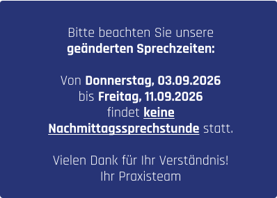 Bitte beachten Sie unsere  geänderten Sprechzeiten:  Von Donnerstag, 03.09.2026  bis Freitag, 11.09.2026  findet keine  Nachmittagssprechstunde statt.  Vielen Dank für Ihr Verständnis!  Ihr Praxisteam