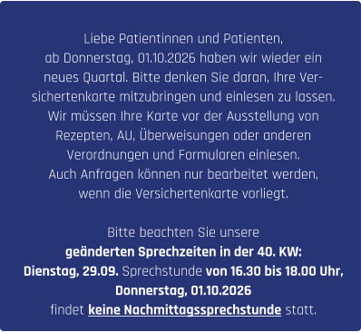 Liebe Patientinnen und Patienten, ab Donnerstag, 01.10.2026 haben wir wieder ein  neues Quartal. Bitte denken Sie daran, Ihre Ver- sichertenkarte mitzubringen und einlesen zu lassen. Wir müssen Ihre Karte vor der Ausstellung von  Rezepten, AU, Überweisungen oder anderen  Verordnungen und Formularen einlesen. Auch Anfragen können nur bearbeitet werden,  wenn die Versichertenkarte vorliegt.  Bitte beachten Sie unsere  geänderten Sprechzeiten in der 40. KW: Dienstag, 29.09. Sprechstunde von 16.30 bis 18.00 Uhr,  Donnerstag, 01.10.2026  findet keine Nachmittagssprechstunde statt.